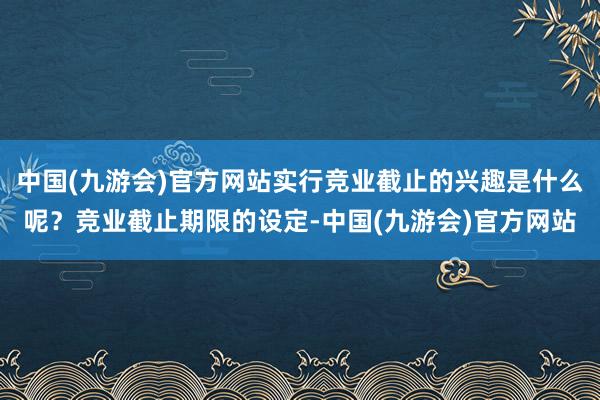 中国(九游会)官方网站实行竞业截止的兴趣是什么呢？竞业截止期限的设定-中国(九游会)官方网站