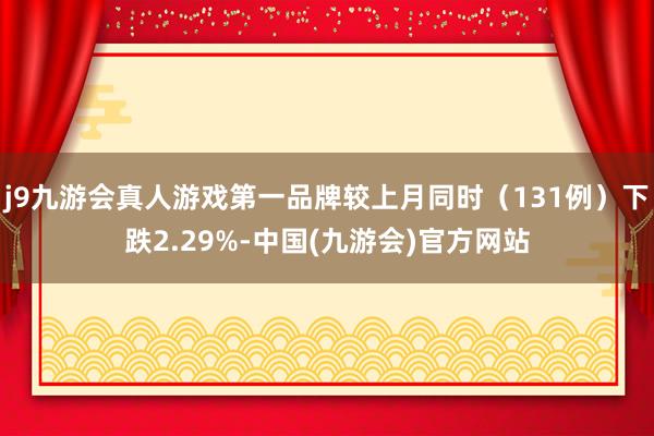 j9九游会真人游戏第一品牌较上月同时（131例）下跌2.29%-中国(九游会)官方网站