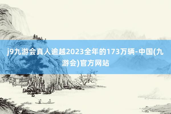 j9九游会真人逾越2023全年的173万辆-中国(九游会)官方网站