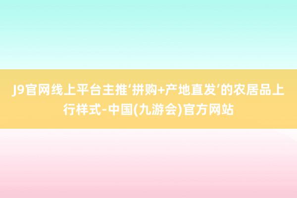 J9官网线上平台主推‘拼购+产地直发’的农居品上行样式-中国(九游会)官方网站