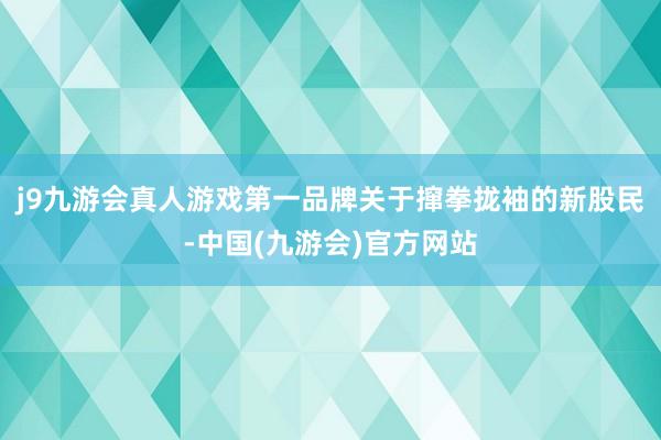 j9九游会真人游戏第一品牌关于撺拳拢袖的新股民-中国(九游会)官方网站