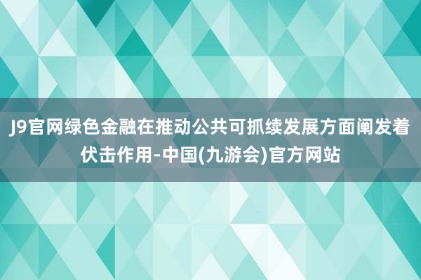 J9官网绿色金融在推动公共可抓续发展方面阐发着伏击作用-中国(九游会)官方网站