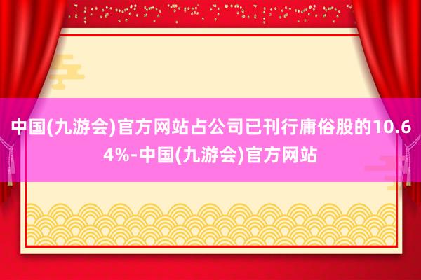 中国(九游会)官方网站占公司已刊行庸俗股的10.64%-中国(九游会)官方网站