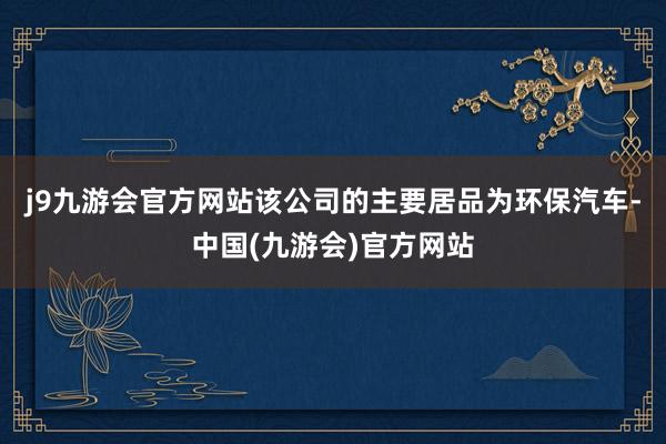 j9九游会官方网站该公司的主要居品为环保汽车-中国(九游会)官方网站