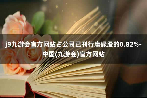 j9九游会官方网站占公司已刊行庸碌股的0.82%-中国(九游会)官方网站