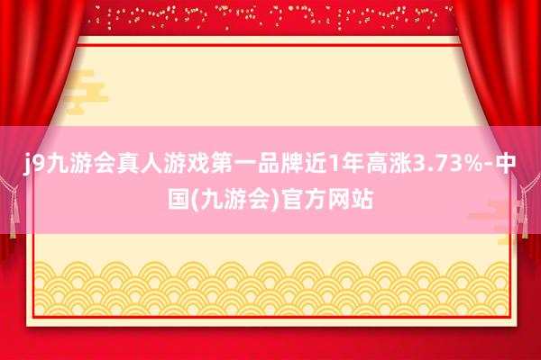 j9九游会真人游戏第一品牌近1年高涨3.73%-中国(九游会)官方网站