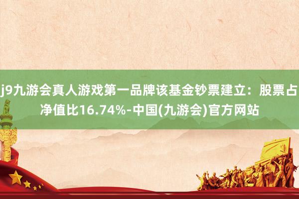 j9九游会真人游戏第一品牌该基金钞票建立：股票占净值比16.74%-中国(九游会)官方网站