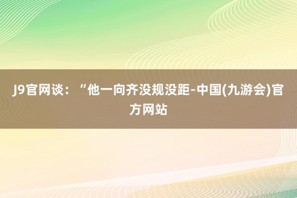 J9官网谈：“他一向齐没规没距-中国(九游会)官方网站