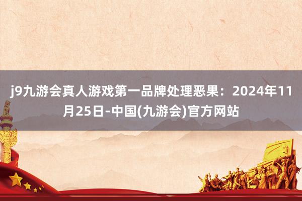 j9九游会真人游戏第一品牌处理恶果：2024年11月25日-中国(九游会)官方网站