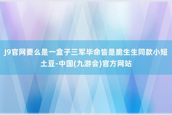 J9官网要么是一盒子三军毕命皆是脆生生同款小短土豆-中国(九游会)官方网站