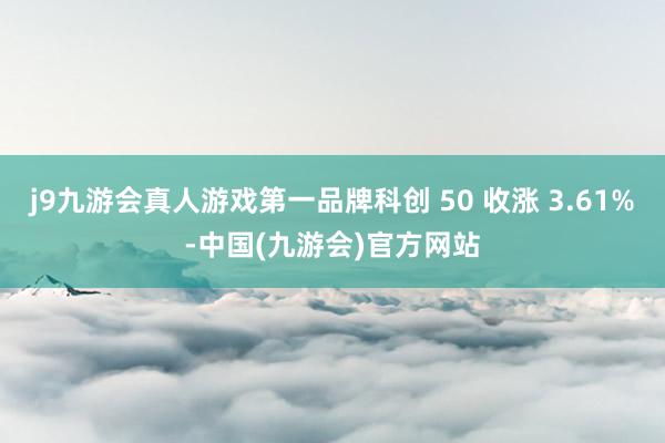 j9九游会真人游戏第一品牌科创 50 收涨 3.61%-中国(九游会)官方网站