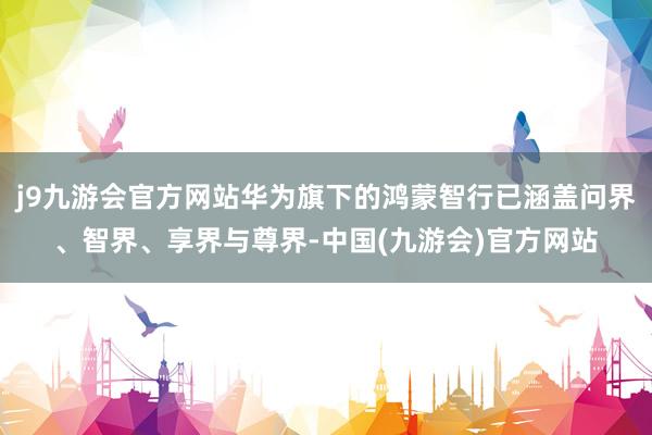 j9九游会官方网站华为旗下的鸿蒙智行已涵盖问界、智界、享界与尊界-中国(九游会)官方网站