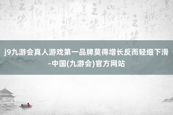 j9九游会真人游戏第一品牌莫得增长反而轻细下滑-中国(九游会)官方网站