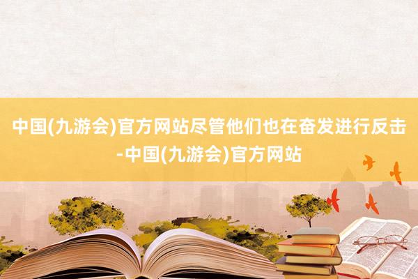 中国(九游会)官方网站尽管他们也在奋发进行反击-中国(九游会)官方网站