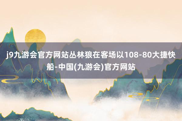 j9九游会官方网站丛林狼在客场以108-80大捷快船-中国(九游会)官方网站