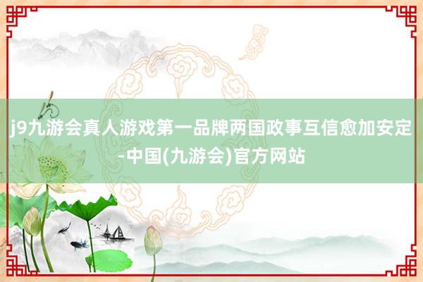 j9九游会真人游戏第一品牌两国政事互信愈加安定-中国(九游会)官方网站