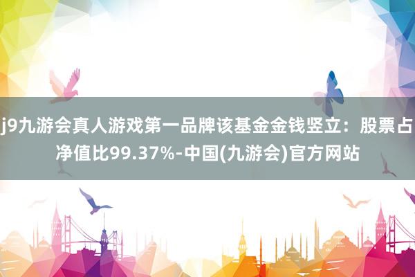 j9九游会真人游戏第一品牌该基金金钱竖立：股票占净值比99.37%-中国(九游会)官方网站