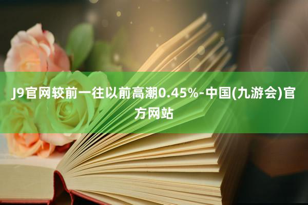 J9官网较前一往以前高潮0.45%-中国(九游会)官方网站