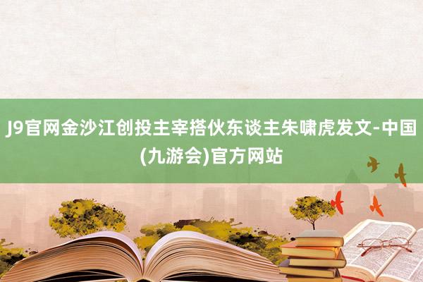 J9官网金沙江创投主宰搭伙东谈主朱啸虎发文-中国(九游会)官方网站