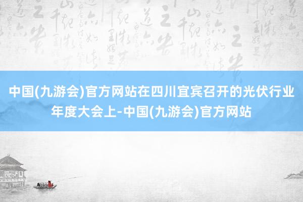 中国(九游会)官方网站在四川宜宾召开的光伏行业年度大会上-中国(九游会)官方网站