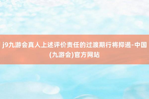 j9九游会真人上述评价责任的过渡期行将抑遏-中国(九游会)官方网站