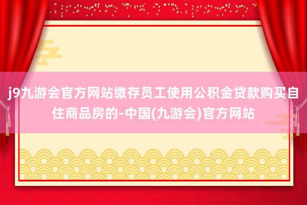 j9九游会官方网站缴存员工使用公积金贷款购买自住商品房的-中国(九游会)官方网站