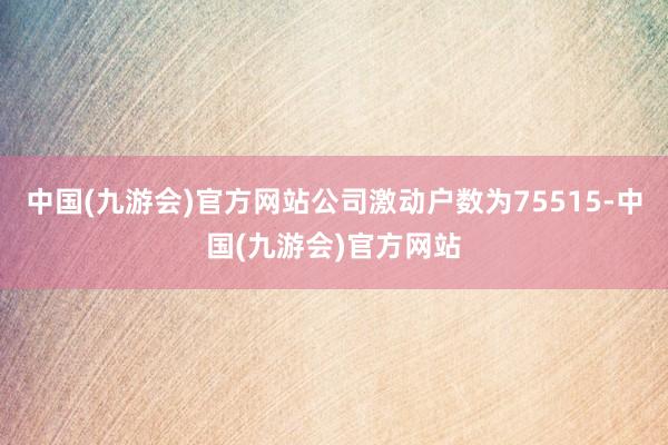 中国(九游会)官方网站公司激动户数为75515-中国(九游会)官方网站