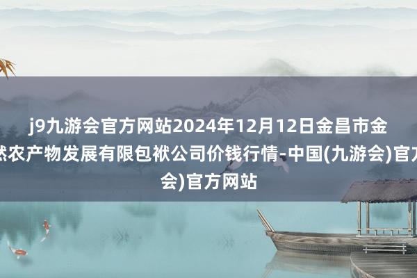 j9九游会官方网站2024年12月12日金昌市金川自然农产物发展有限包袱公司价钱行情-中国(九游会)官方网站