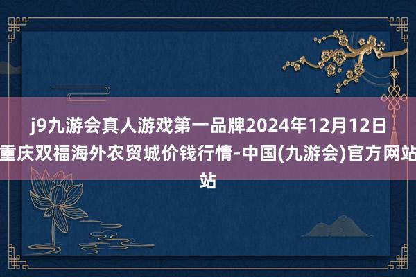 j9九游会真人游戏第一品牌2024年12月12日重庆双福海外农贸城价钱行情-中国(九游会)官方网站