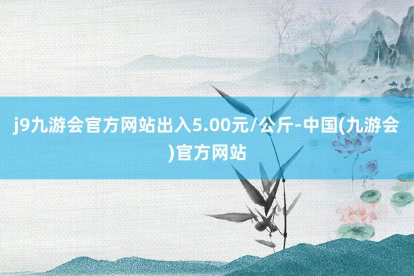 j9九游会官方网站出入5.00元/公斤-中国(九游会)官方网站