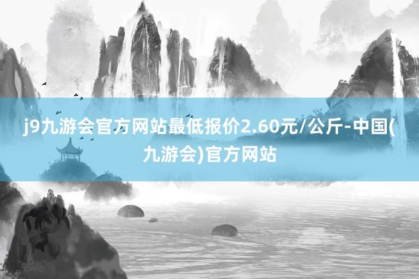 j9九游会官方网站最低报价2.60元/公斤-中国(九游会)官方网站