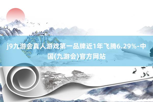 j9九游会真人游戏第一品牌近1年飞腾6.29%-中国(九游会)官方网站