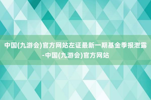 中国(九游会)官方网站左证最新一期基金季报泄露-中国(九游会)官方网站