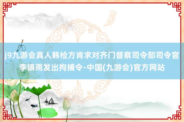 j9九游会真人韩检方肯求对齐门督察司令部司令官李镇雨发出拘捕令-中国(九游会)官方网站