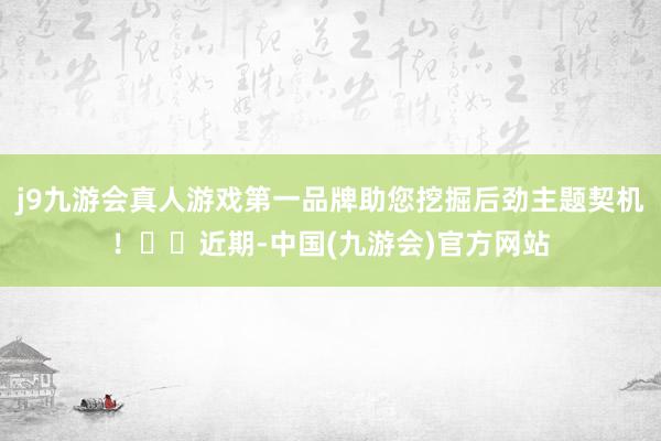 j9九游会真人游戏第一品牌助您挖掘后劲主题契机！		近期-中国(九游会)官方网站