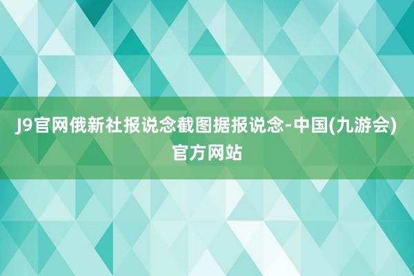 J9官网俄新社报说念截图据报说念-中国(九游会)官方网站