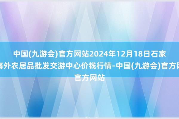 中国(九游会)官方网站2024年12月18日石家庄海外农居品批发交游中心价钱行情-中国(九游会)官方网站