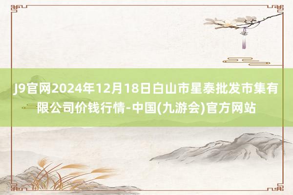 J9官网2024年12月18日白山市星泰批发市集有限公司价钱行情-中国(九游会)官方网站