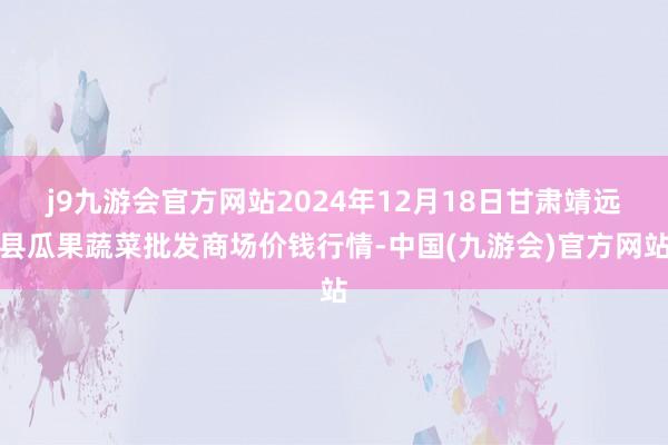 j9九游会官方网站2024年12月18日甘肃靖远县瓜果蔬菜批发商场价钱行情-中国(九游会)官方网站