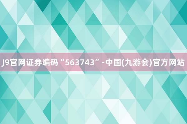 J9官网证券编码“563743”-中国(九游会)官方网站