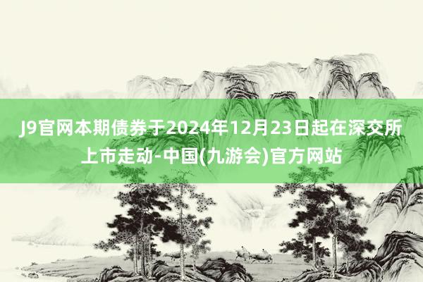 J9官网本期债券于2024年12月23日起在深交所上市走动-中国(九游会)官方网站