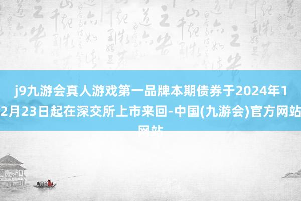 j9九游会真人游戏第一品牌本期债券于2024年12月23日起在深交所上市来回-中国(九游会)官方网站