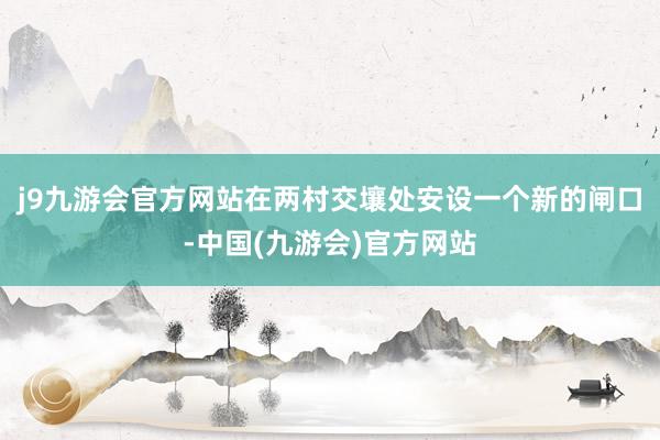 j9九游会官方网站在两村交壤处安设一个新的闸口-中国(九游会)官方网站