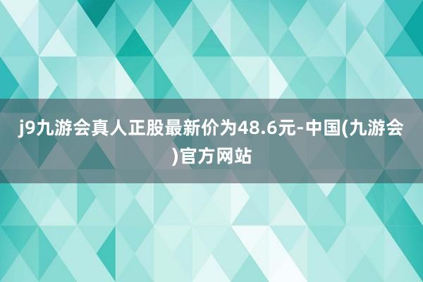 j9九游会真人正股最新价为48.6元-中国(九游会)官方网站