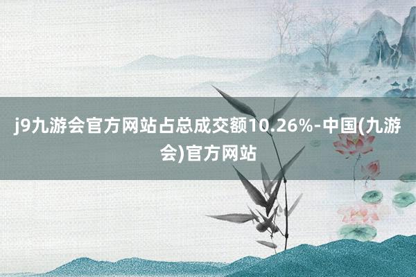 j9九游会官方网站占总成交额10.26%-中国(九游会)官方网站