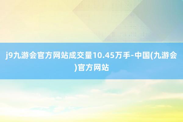 j9九游会官方网站成交量10.45万手-中国(九游会)官方网站