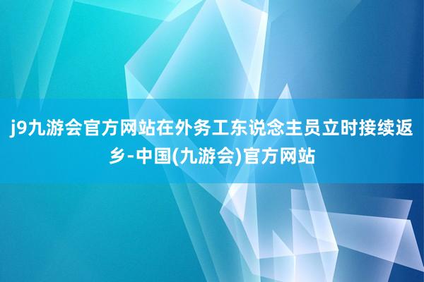 j9九游会官方网站在外务工东说念主员立时接续返乡-中国(九游会)官方网站