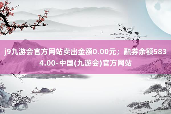 j9九游会官方网站卖出金额0.00元；融券余额5834.00-中国(九游会)官方网站