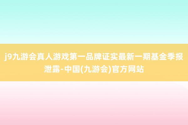 j9九游会真人游戏第一品牌证实最新一期基金季报泄露-中国(九游会)官方网站