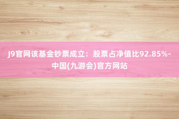 J9官网该基金钞票成立：股票占净值比92.85%-中国(九游会)官方网站